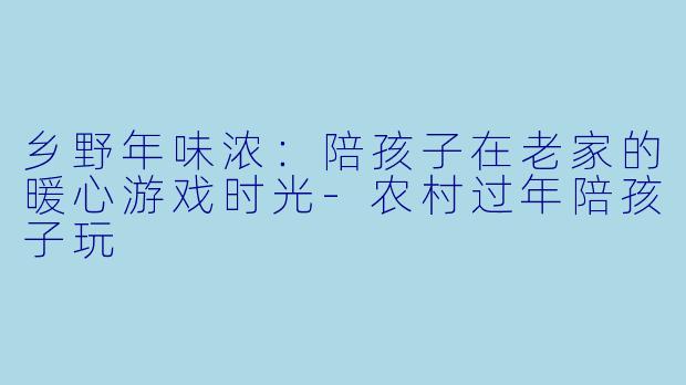 乡野年味浓：陪孩子在老家的暖心游戏时光-农村过年陪孩子玩