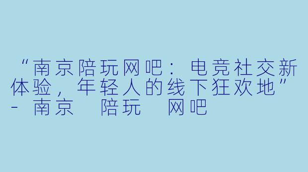 “南京陪玩网吧:电竞社交新体验,年轻人的线下狂欢地”
