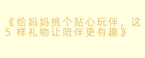 《给妈妈挑个贴心玩伴，这5样礼物让陪伴更有趣》