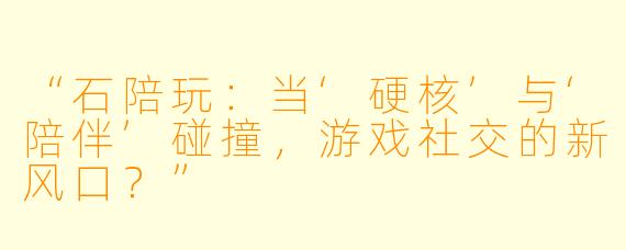 “石陪玩：当‘硬核’与‘陪伴’碰撞，游戏社交的新风口？”
