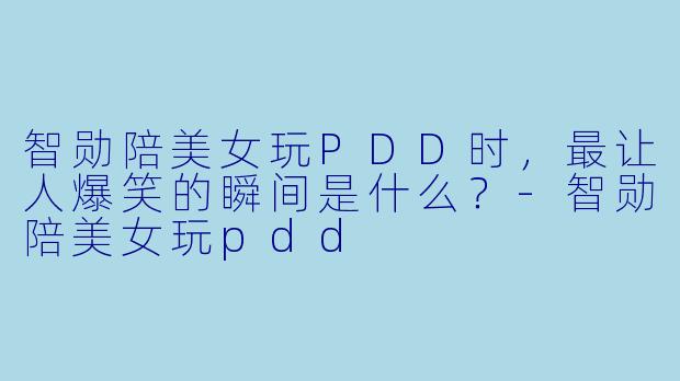 智勋陪美女玩PDD时，最让人爆笑的瞬间是什么？-智勋陪美女玩pdd