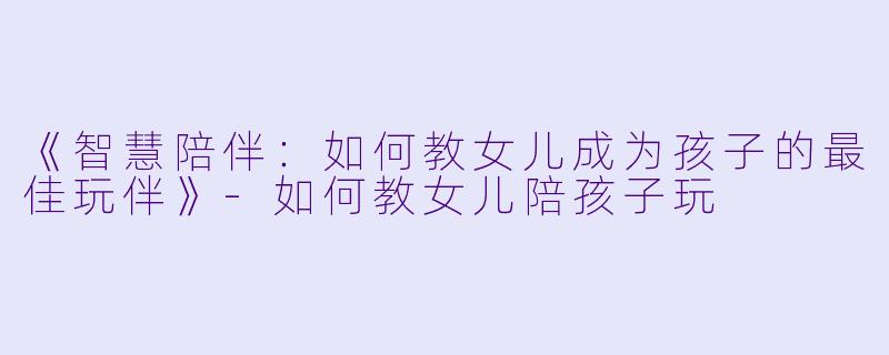 《智慧陪伴：如何教女儿成为孩子的最佳玩伴》-如何教女儿陪孩子玩