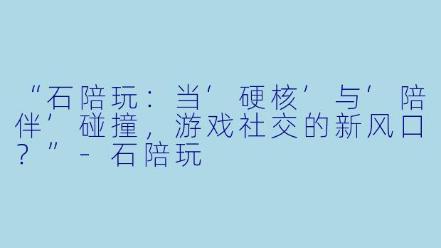 “石陪玩：当‘硬核’与‘陪伴’碰撞，游戏社交的新风口？”-石陪玩