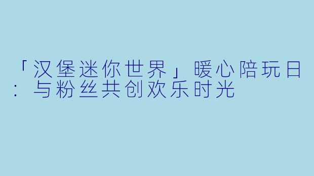 「汉堡迷你世界」暖心陪玩日：与粉丝共创欢乐时光
