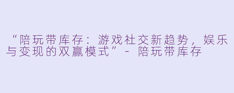 “陪玩带库存：游戏社交新趋势，娱乐与变现的双赢模式”-陪玩带库存