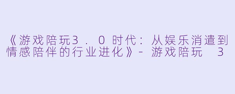 《游戏陪玩3.0时代：从娱乐消遣到情感陪伴的行业进化》-游戏陪玩 3
