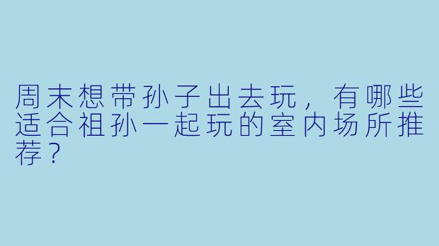周末想带孙子出去玩,有哪些适合祖孙一起玩的室内场所推荐?