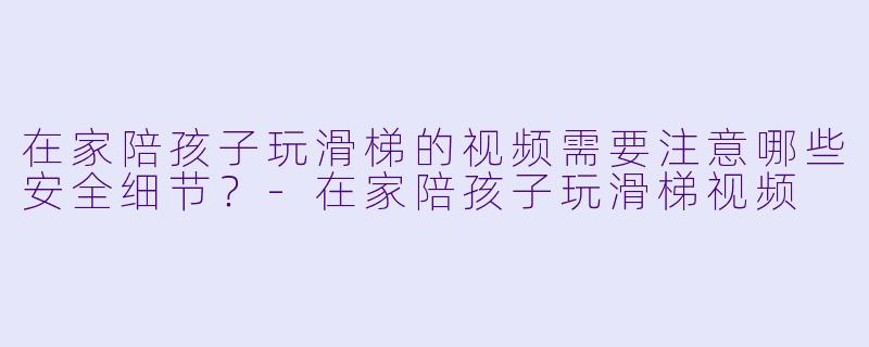 在家陪孩子玩滑梯的视频需要注意哪些安全细节？-在家陪孩子玩滑梯视频