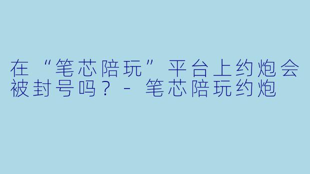 在“笔芯陪玩”平台上约炮会被封号吗?
