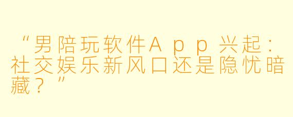 “男陪玩软件App兴起：社交娱乐新风口还是隐忧暗藏？”