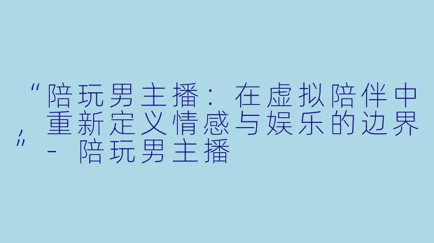 “陪玩男主播:在虚拟陪伴中,重新定义情感与娱乐的边界”