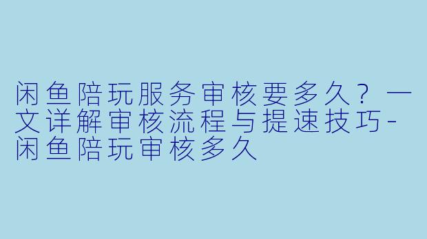 闲鱼陪玩服务审核要多久？一文详解审核流程与提速技巧-闲鱼陪玩审核多久
