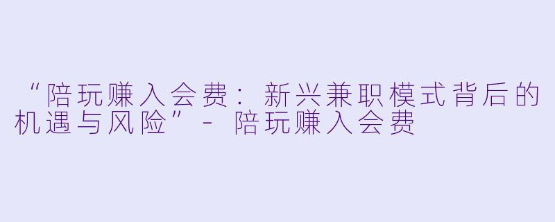 “陪玩赚入会费：新兴兼职模式背后的机遇与风险”-陪玩赚入会费
