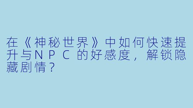 在《神秘世界》中如何快速提升与NPC的好感度，解锁隐藏剧情？