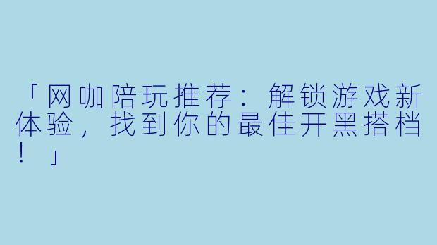 「网咖陪玩推荐:解锁游戏新体验,找到你的最佳开黑搭档!」