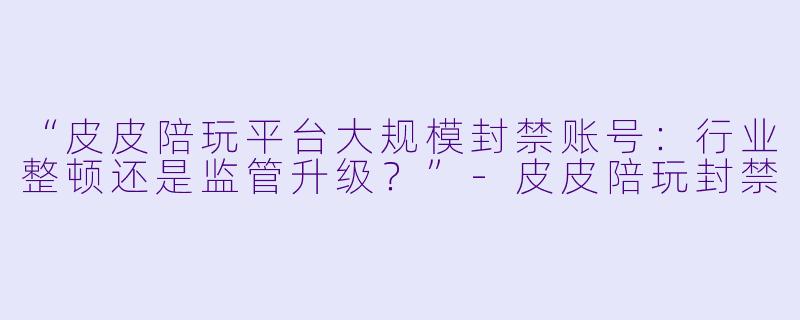 “皮皮陪玩平台大规模封禁账号：行业整顿还是监管升级？”-皮皮陪玩封禁