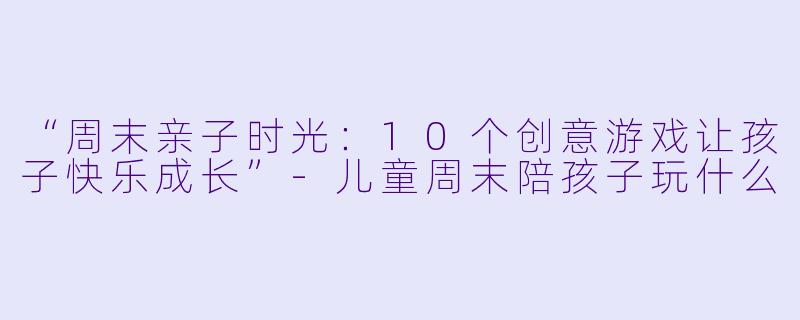“周末亲子时光：10个创意游戏让孩子快乐成长”-儿童周末陪孩子玩什么