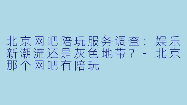 北京网吧陪玩服务调查：娱乐新潮流还是灰色地带？-北京那个网吧有陪玩