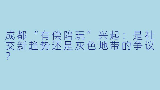 成都“有偿陪玩”兴起:是社交新趋势还是灰色地带的争议?