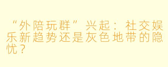 “外陪玩群”兴起：社交娱乐新趋势还是灰色地带的隐忧？