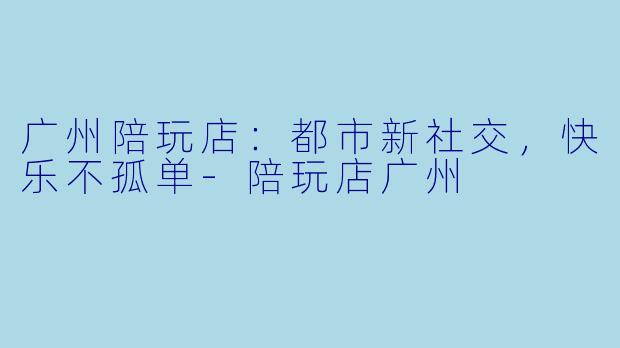 广州陪玩店：都市新社交，快乐不孤单-陪玩店广州