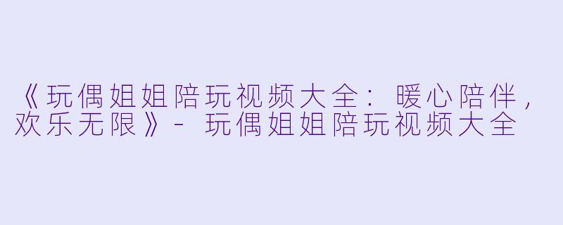 《玩偶姐姐陪玩视频大全：暖心陪伴，欢乐无限》-玩偶姐姐陪玩视频大全