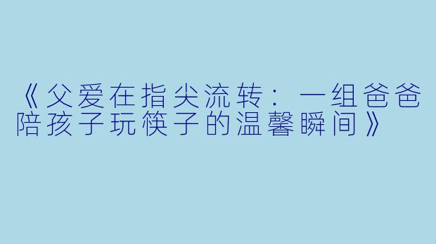 《父爱在指尖流转：一组爸爸陪孩子玩筷子的温馨瞬间》