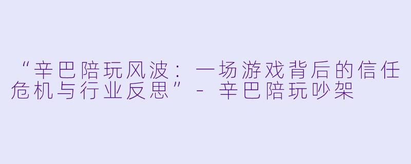 “辛巴陪玩风波：一场游戏背后的信任危机与行业反思”-辛巴陪玩吵架