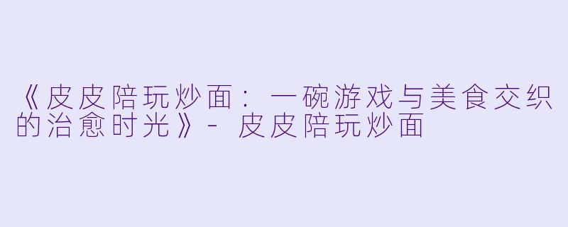 《皮皮陪玩炒面：一碗游戏与美食交织的治愈时光》-皮皮陪玩炒面
