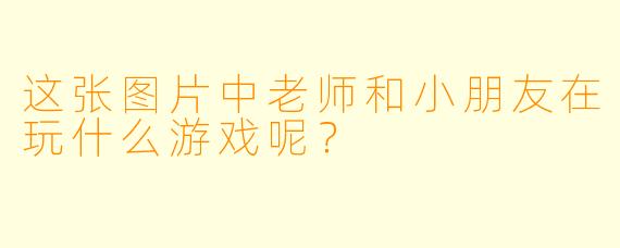 这张图片中老师和小朋友在玩什么游戏呢？