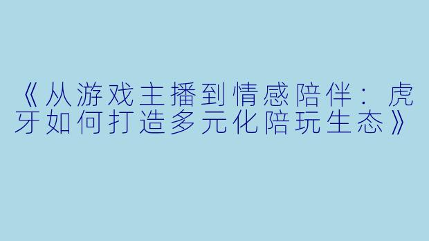 《从游戏主播到情感陪伴：虎牙如何打造多元化陪玩生态》
