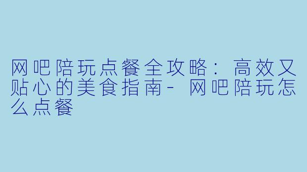 网吧陪玩点餐全攻略：高效又贴心的美食指南-网吧陪玩怎么点餐