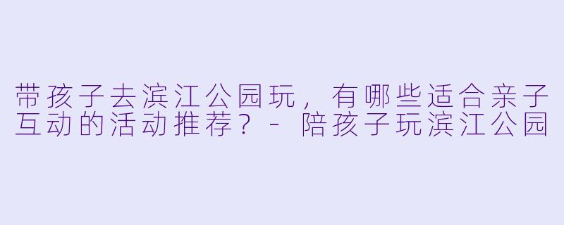 带孩子去滨江公园玩，有哪些适合亲子互动的活动推荐？-陪孩子玩滨江公园