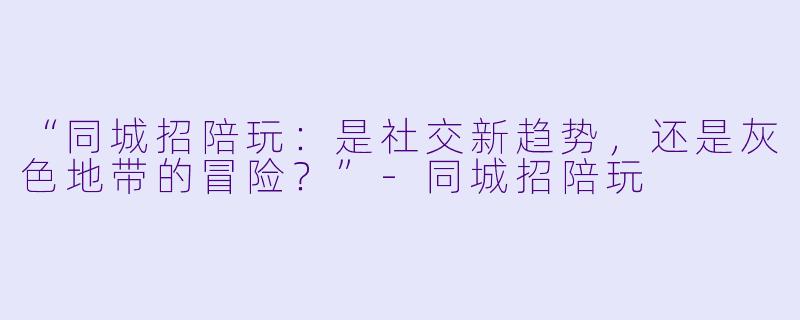 “同城招陪玩：是社交新趋势，还是灰色地带的冒险？”-同城招陪玩