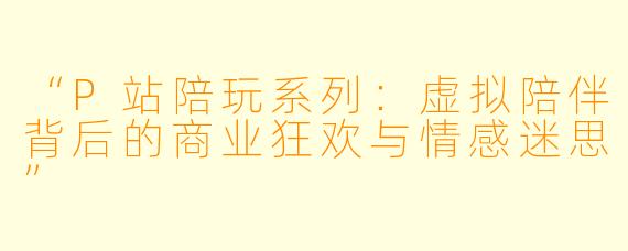 “P站陪玩系列：虚拟陪伴背后的商业狂欢与情感迷思”