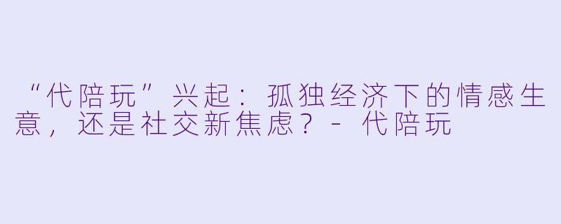 “代陪玩”兴起：孤独经济下的情感生意，还是社交新焦虑？-代陪玩