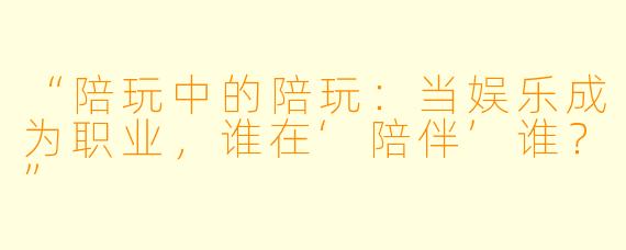 “陪玩中的陪玩：当娱乐成为职业，谁在‘陪伴’谁？”