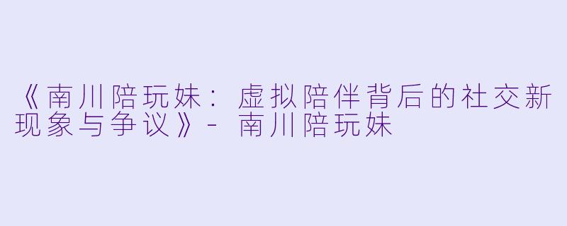 《南川陪玩妹：虚拟陪伴背后的社交新现象与争议》-南川陪玩妹