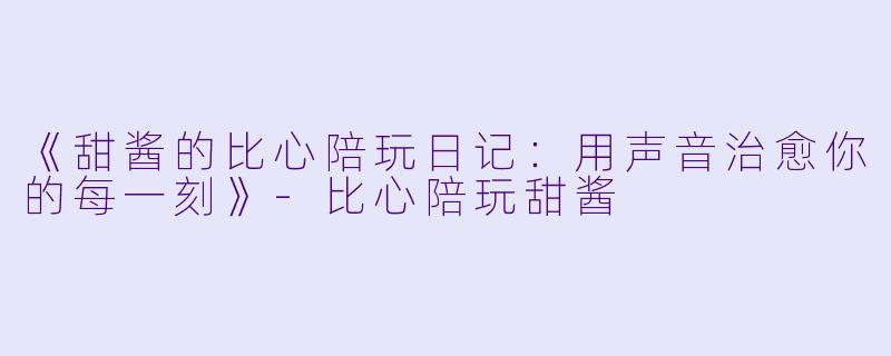 《甜酱的比心陪玩日记：用声音治愈你的每一刻》-比心陪玩甜酱