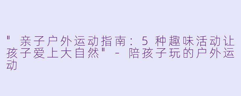 "亲子户外运动指南:5种趣味活动让孩子爱上大自然"