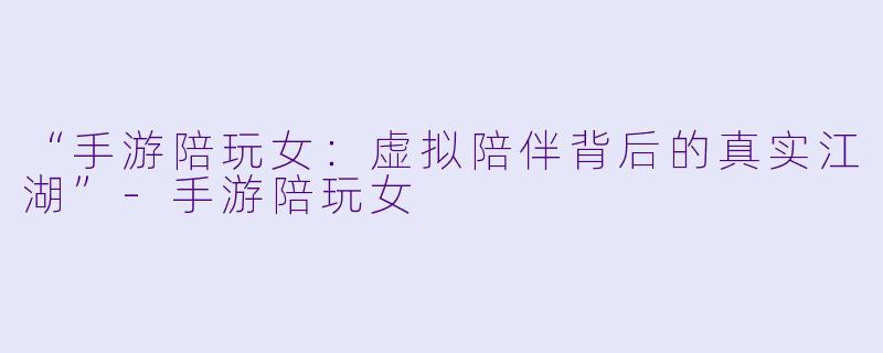 “手游陪玩女：虚拟陪伴背后的真实江湖”-手游陪玩女