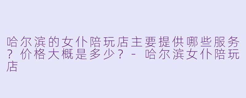哈尔滨的女仆陪玩店主要提供哪些服务?价格大概是多少?