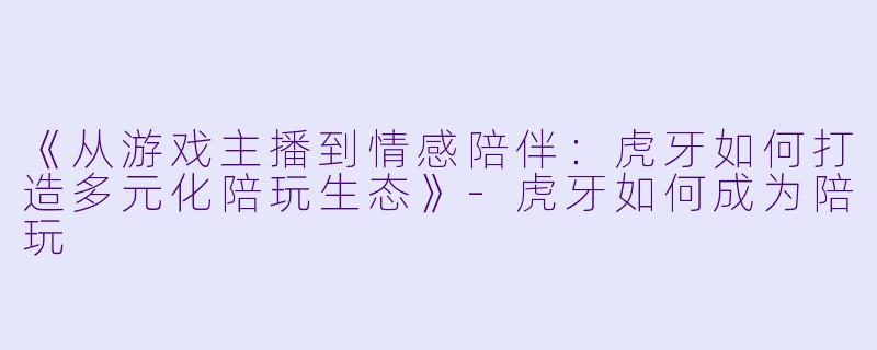 《从游戏主播到情感陪伴：虎牙如何打造多元化陪玩生态》-虎牙如何成为陪玩
