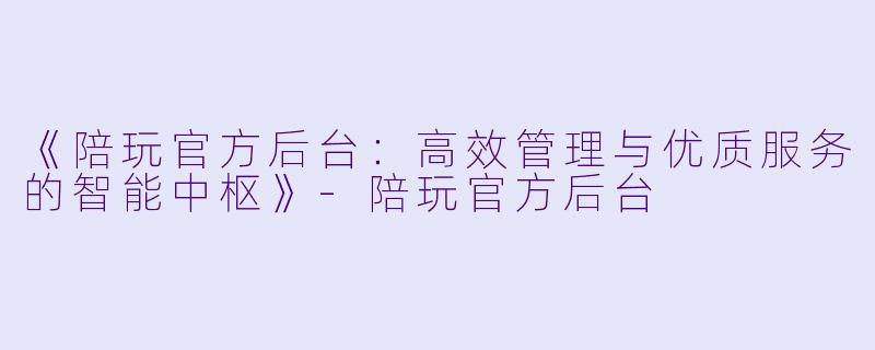 《陪玩官方后台：高效管理与优质服务的智能中枢》-陪玩官方后台
