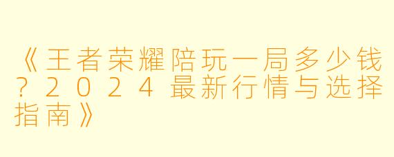 《王者荣耀陪玩一局多少钱？2024最新行情与选择指南》