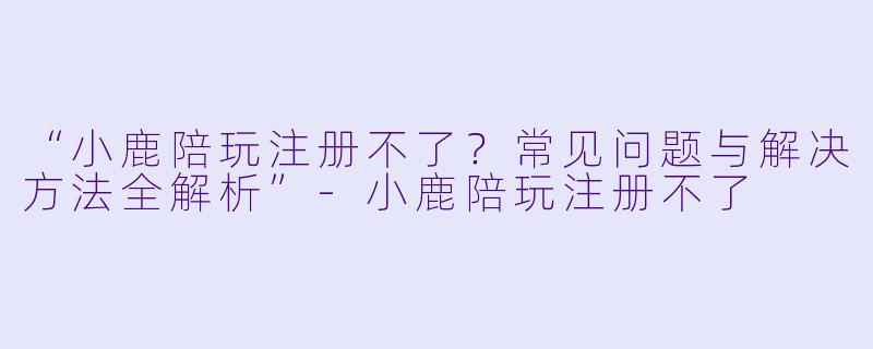 “小鹿陪玩注册不了？常见问题与解决方法全解析”-小鹿陪玩注册不了