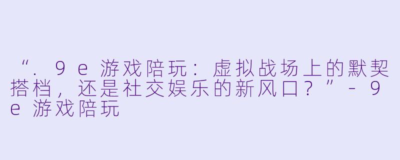 “.9e游戏陪玩：虚拟战场上的默契搭档，还是社交娱乐的新风口？”-9e游戏陪玩
