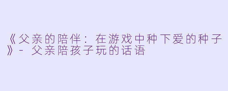 《父亲的陪伴：在游戏中种下爱的种子》-父亲陪孩子玩的话语