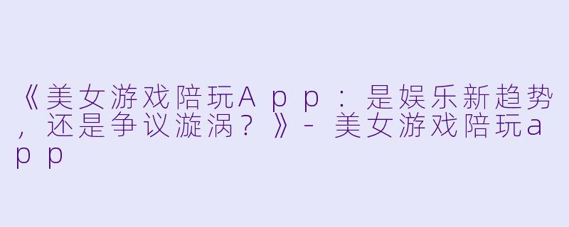 《美女游戏陪玩App：是娱乐新趋势，还是争议漩涡？》