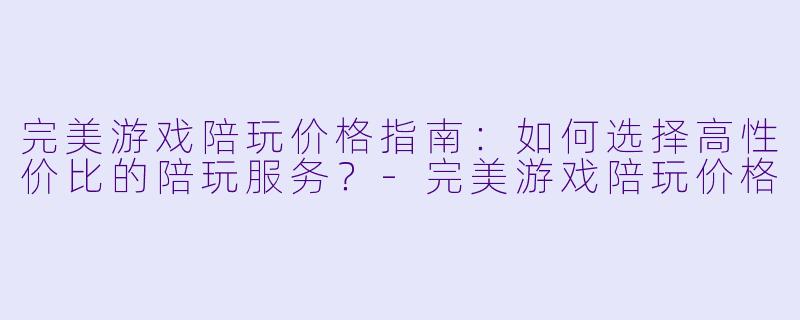 完美游戏陪玩价格指南:如何选择高性价比的陪玩服务?